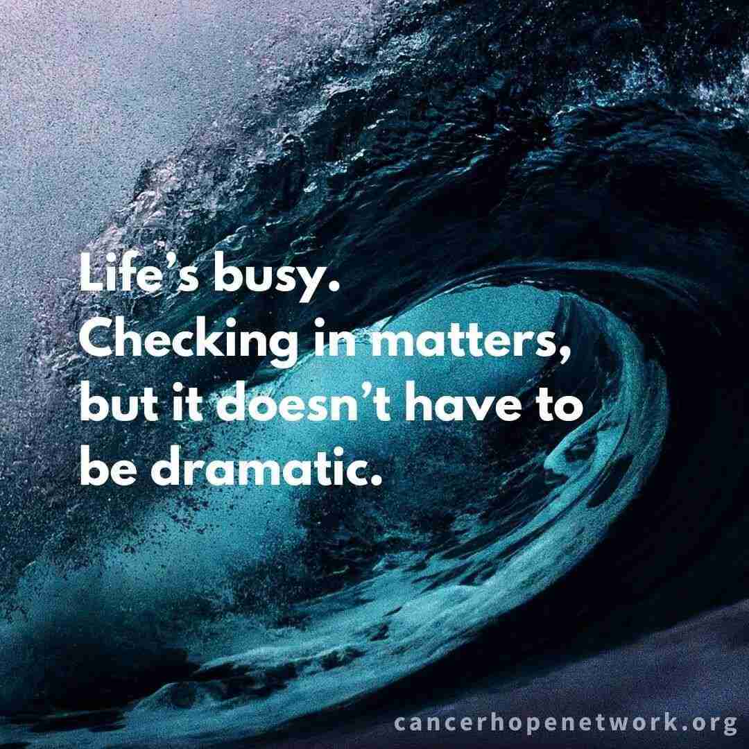 Quote from five ways to help a loved one with cancer page. "Life's busy. Checking in matters, but it doesn't have to be dramatic."