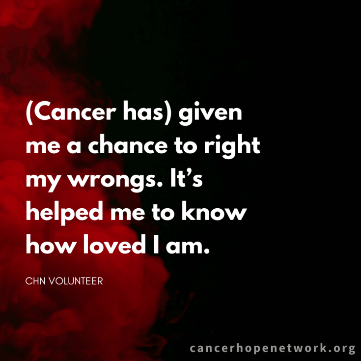 Quote from CHN Volunteer: Cancer has given me a chance to right my wrongs. It's helped me to know how loved I am.